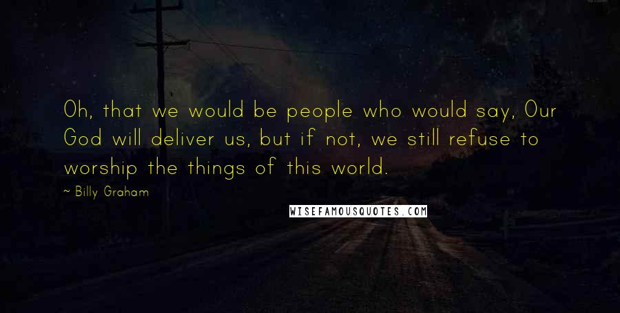 Billy Graham Quotes: Oh, that we would be people who would say, Our God will deliver us, but if not, we still refuse to worship the things of this world.