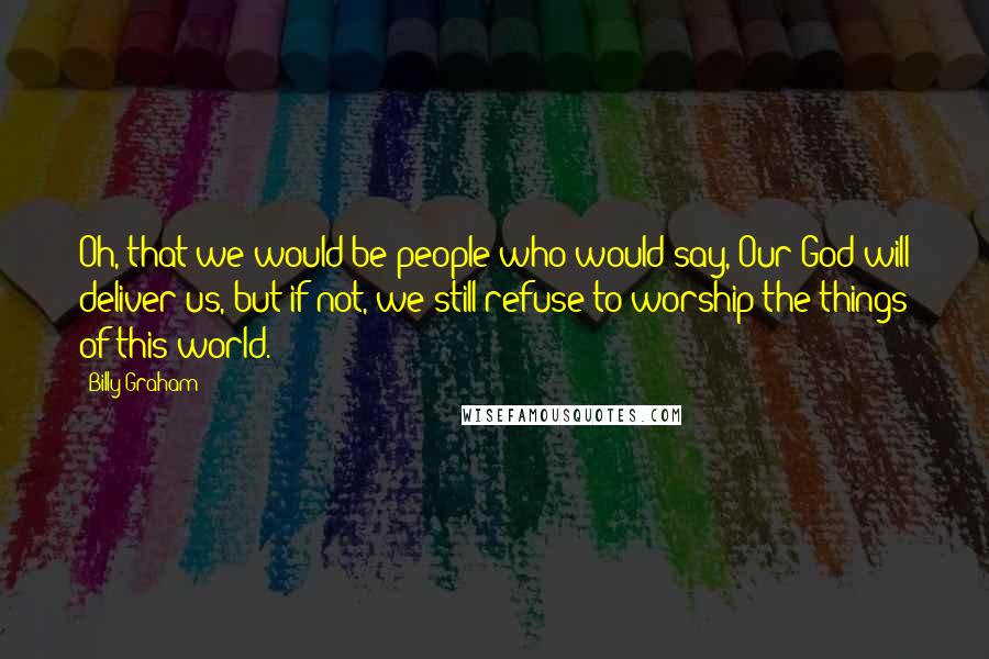 Billy Graham Quotes: Oh, that we would be people who would say, Our God will deliver us, but if not, we still refuse to worship the things of this world.