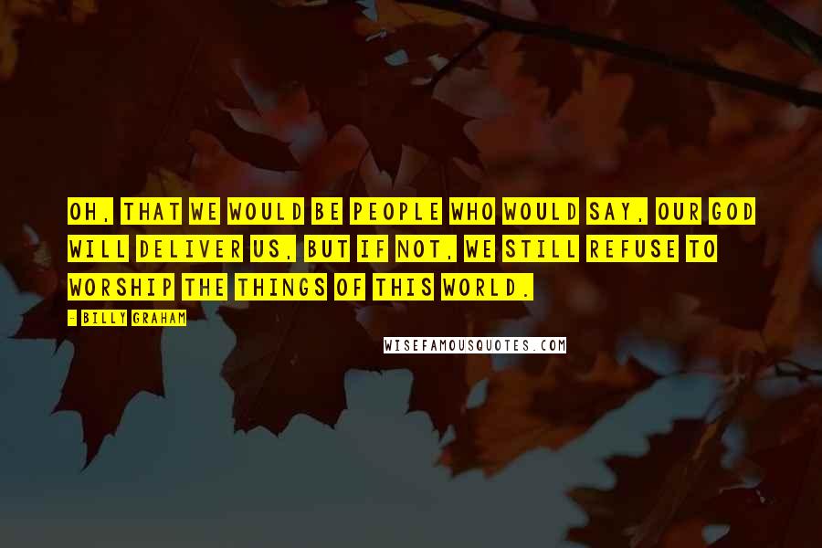 Billy Graham Quotes: Oh, that we would be people who would say, Our God will deliver us, but if not, we still refuse to worship the things of this world.
