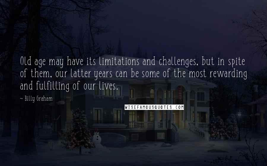 Billy Graham Quotes: Old age may have its limitations and challenges, but in spite of them, our latter years can be some of the most rewarding and fulfilling of our lives.