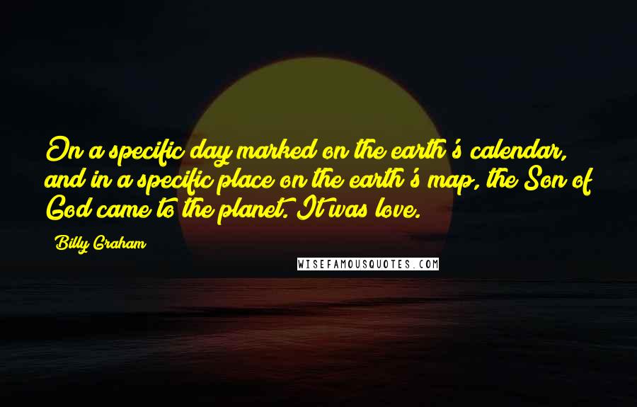 Billy Graham Quotes: On a specific day marked on the earth's calendar, and in a specific place on the earth's map, the Son of God came to the planet. It was love.