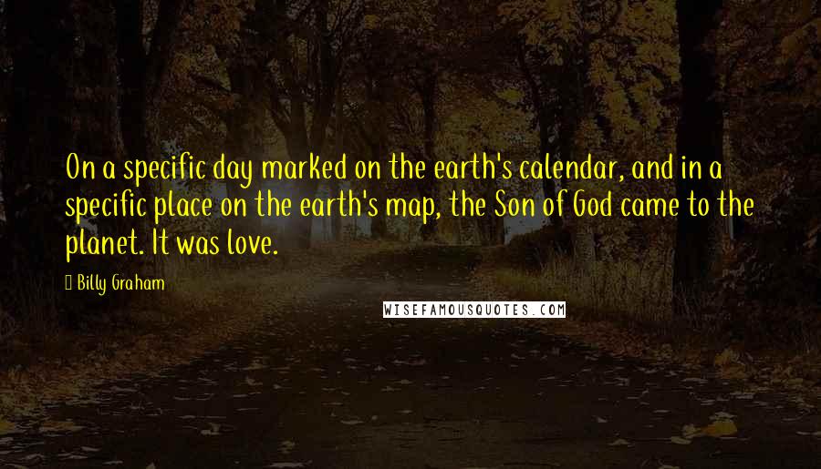 Billy Graham Quotes: On a specific day marked on the earth's calendar, and in a specific place on the earth's map, the Son of God came to the planet. It was love.