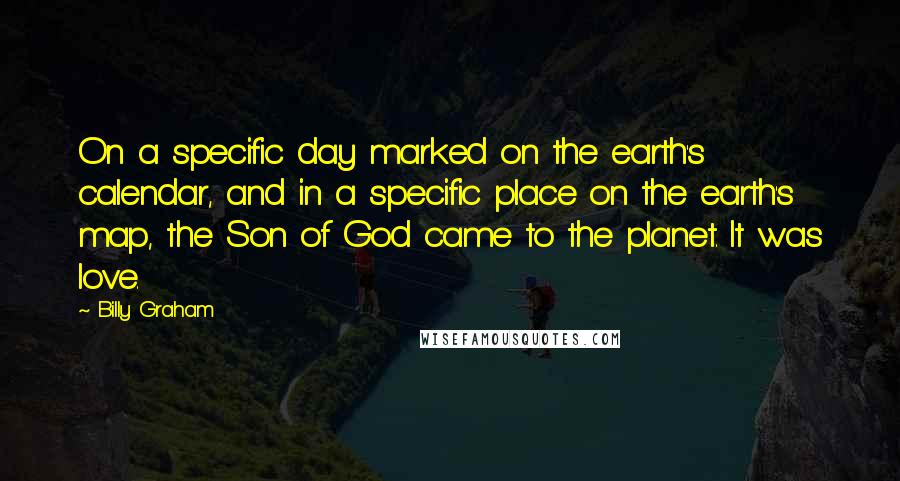 Billy Graham Quotes: On a specific day marked on the earth's calendar, and in a specific place on the earth's map, the Son of God came to the planet. It was love.