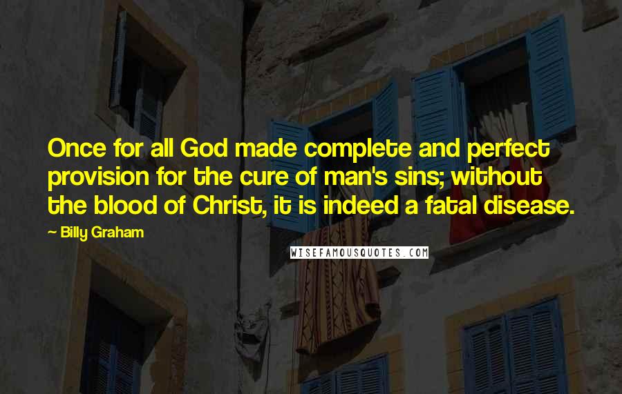 Billy Graham Quotes: Once for all God made complete and perfect provision for the cure of man's sins; without the blood of Christ, it is indeed a fatal disease.