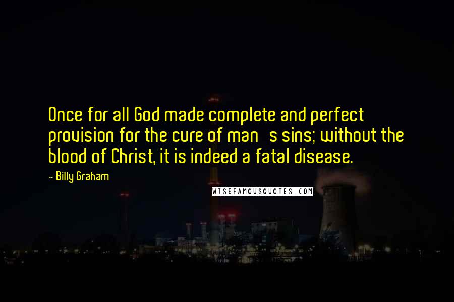 Billy Graham Quotes: Once for all God made complete and perfect provision for the cure of man's sins; without the blood of Christ, it is indeed a fatal disease.