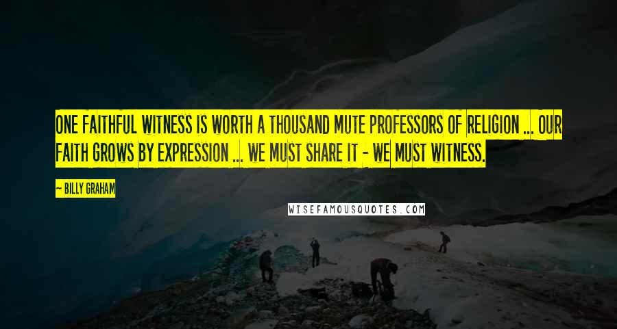 Billy Graham Quotes: One faithful witness is worth a thousand mute professors of religion ... Our faith grows by expression ... we must share it - we must witness.