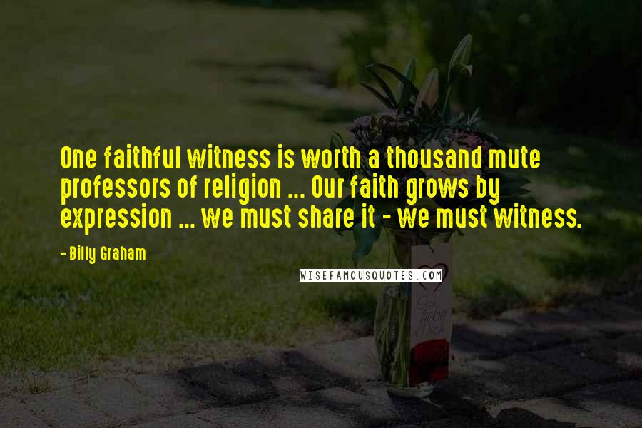 Billy Graham Quotes: One faithful witness is worth a thousand mute professors of religion ... Our faith grows by expression ... we must share it - we must witness.