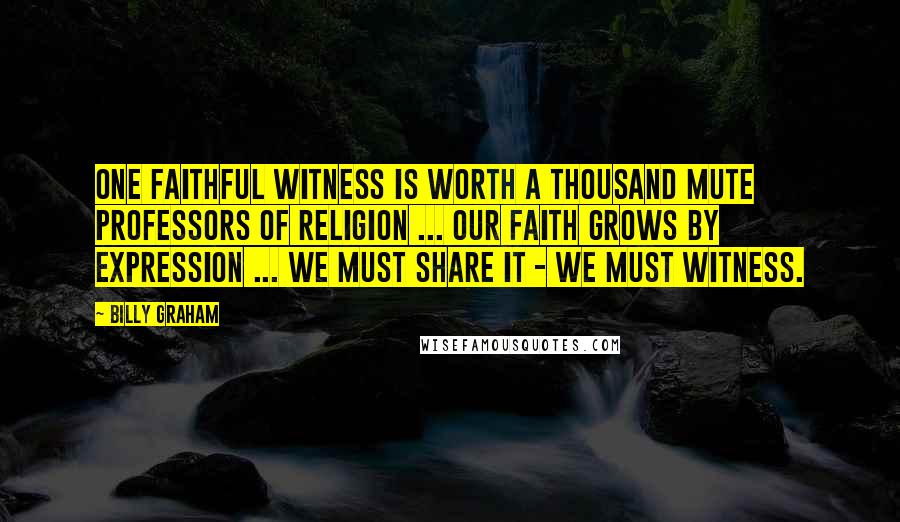 Billy Graham Quotes: One faithful witness is worth a thousand mute professors of religion ... Our faith grows by expression ... we must share it - we must witness.