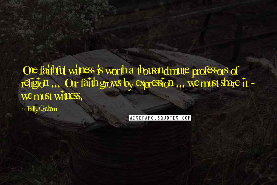 Billy Graham Quotes: One faithful witness is worth a thousand mute professors of religion ... Our faith grows by expression ... we must share it - we must witness.