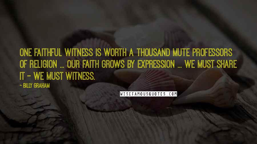 Billy Graham Quotes: One faithful witness is worth a thousand mute professors of religion ... Our faith grows by expression ... we must share it - we must witness.