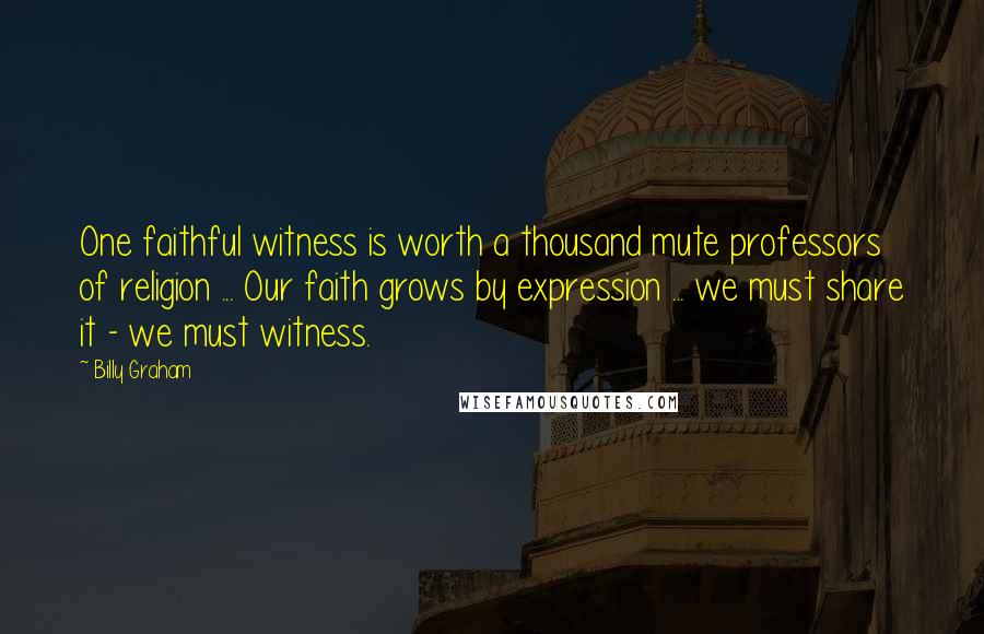 Billy Graham Quotes: One faithful witness is worth a thousand mute professors of religion ... Our faith grows by expression ... we must share it - we must witness.