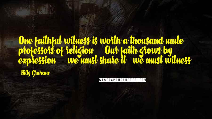 Billy Graham Quotes: One faithful witness is worth a thousand mute professors of religion ... Our faith grows by expression ... we must share it - we must witness.
