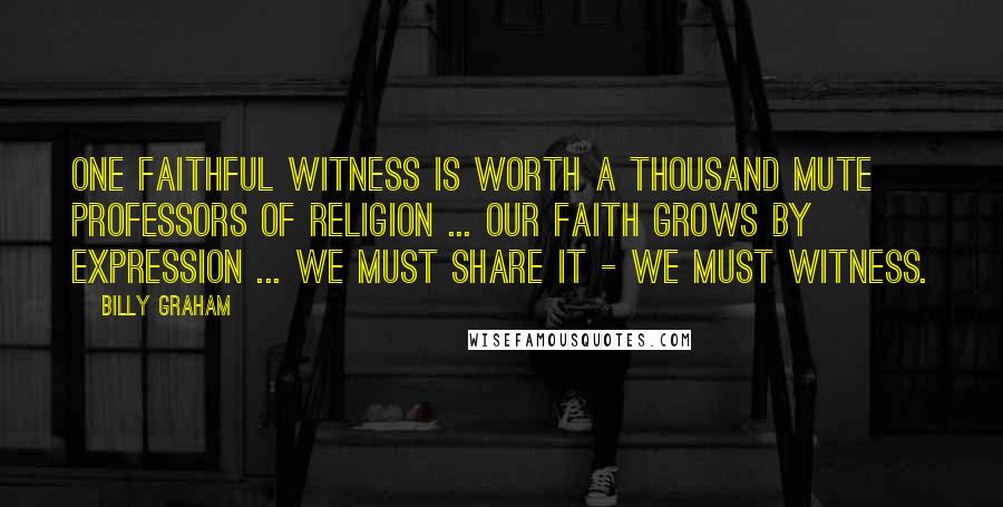 Billy Graham Quotes: One faithful witness is worth a thousand mute professors of religion ... Our faith grows by expression ... we must share it - we must witness.