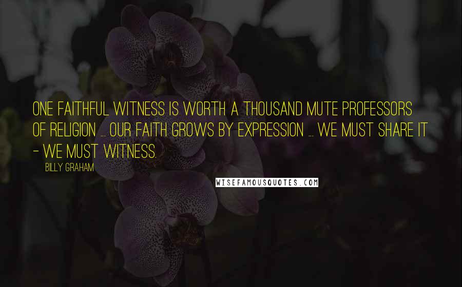 Billy Graham Quotes: One faithful witness is worth a thousand mute professors of religion ... Our faith grows by expression ... we must share it - we must witness.