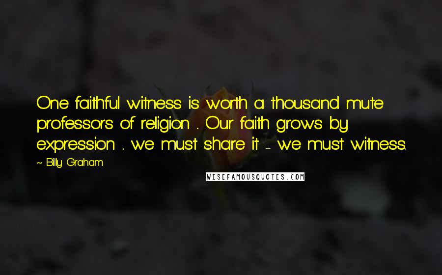 Billy Graham Quotes: One faithful witness is worth a thousand mute professors of religion ... Our faith grows by expression ... we must share it - we must witness.
