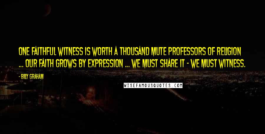 Billy Graham Quotes: One faithful witness is worth a thousand mute professors of religion ... Our faith grows by expression ... we must share it - we must witness.