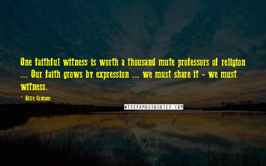 Billy Graham Quotes: One faithful witness is worth a thousand mute professors of religion ... Our faith grows by expression ... we must share it - we must witness.