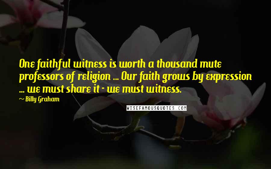 Billy Graham Quotes: One faithful witness is worth a thousand mute professors of religion ... Our faith grows by expression ... we must share it - we must witness.