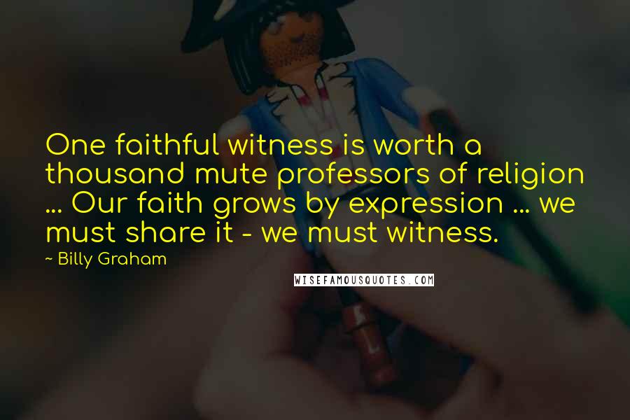 Billy Graham Quotes: One faithful witness is worth a thousand mute professors of religion ... Our faith grows by expression ... we must share it - we must witness.