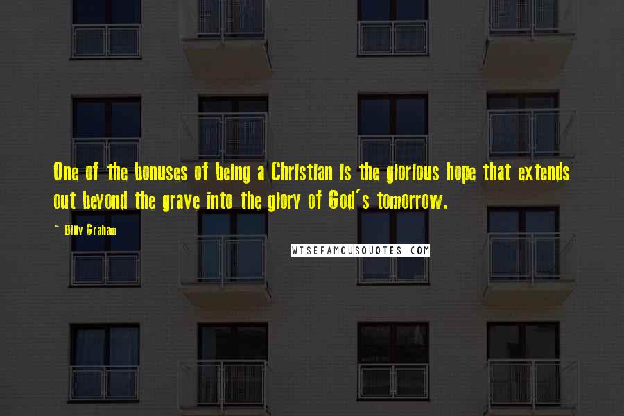 Billy Graham Quotes: One of the bonuses of being a Christian is the glorious hope that extends out beyond the grave into the glory of God's tomorrow.