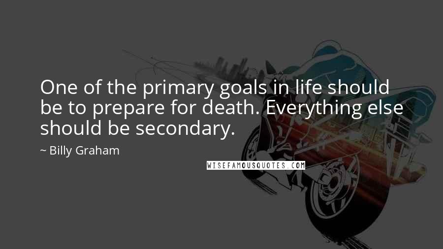 Billy Graham Quotes: One of the primary goals in life should be to prepare for death. Everything else should be secondary.