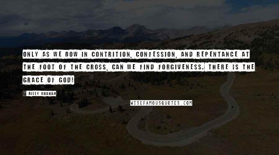 Billy Graham Quotes: Only as we bow in contrition, confession, and repentance at the foot of the cross, can we find forgiveness. There is the grace of God!