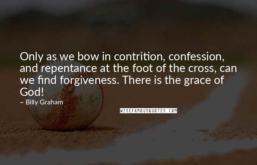 Billy Graham Quotes: Only as we bow in contrition, confession, and repentance at the foot of the cross, can we find forgiveness. There is the grace of God!