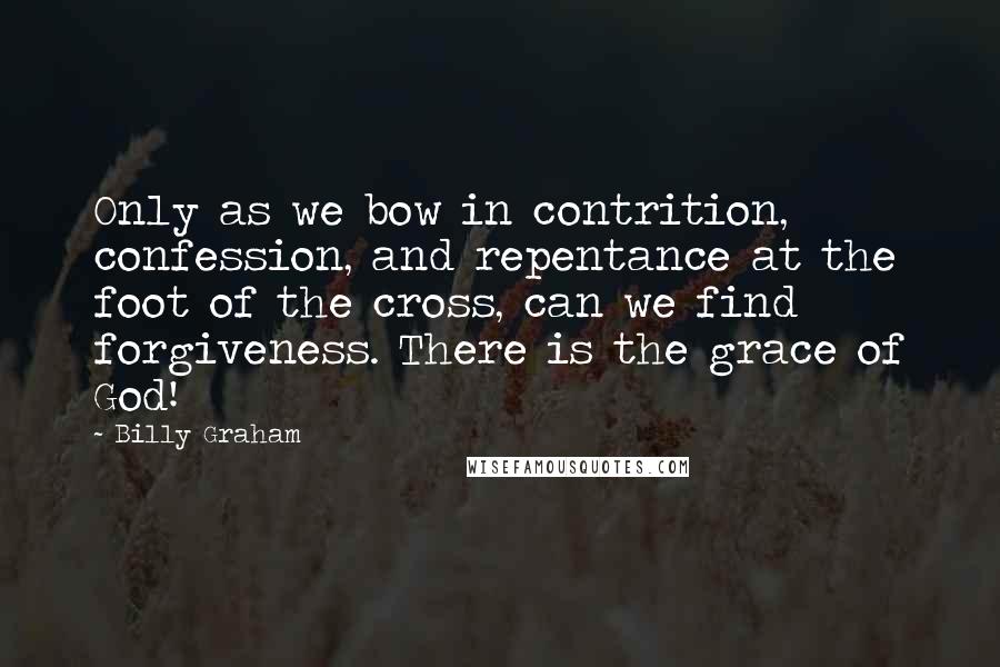 Billy Graham Quotes: Only as we bow in contrition, confession, and repentance at the foot of the cross, can we find forgiveness. There is the grace of God!