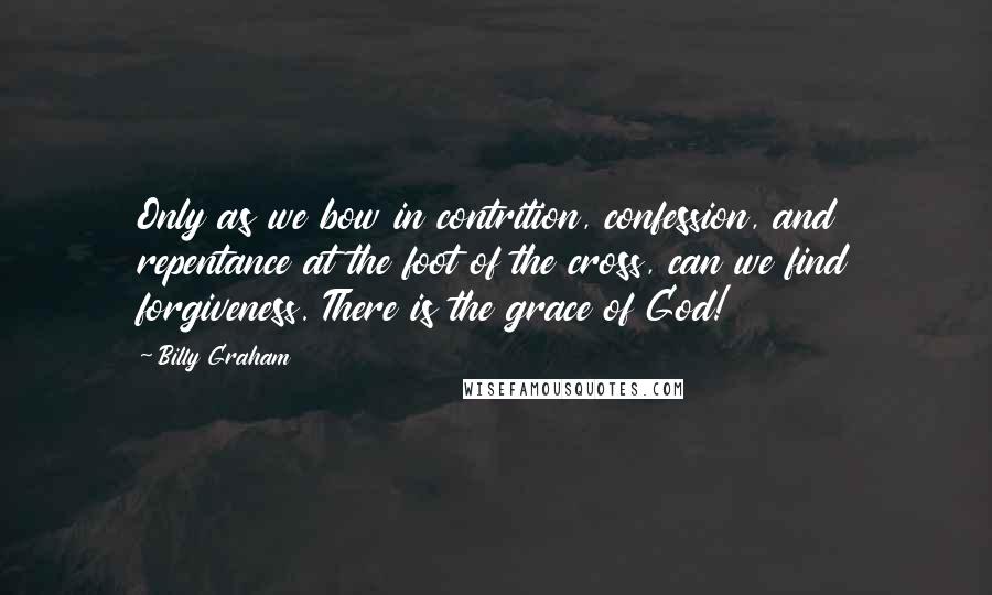 Billy Graham Quotes: Only as we bow in contrition, confession, and repentance at the foot of the cross, can we find forgiveness. There is the grace of God!