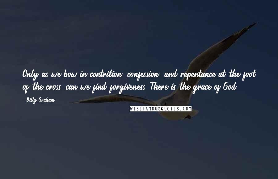 Billy Graham Quotes: Only as we bow in contrition, confession, and repentance at the foot of the cross, can we find forgiveness. There is the grace of God!