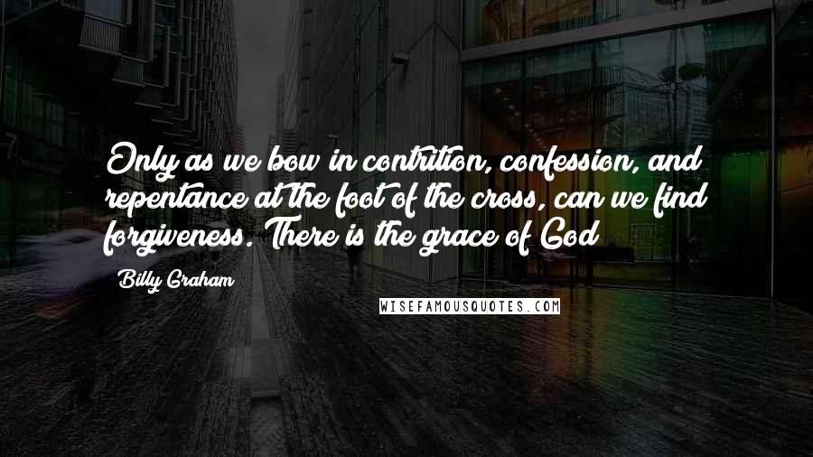 Billy Graham Quotes: Only as we bow in contrition, confession, and repentance at the foot of the cross, can we find forgiveness. There is the grace of God!