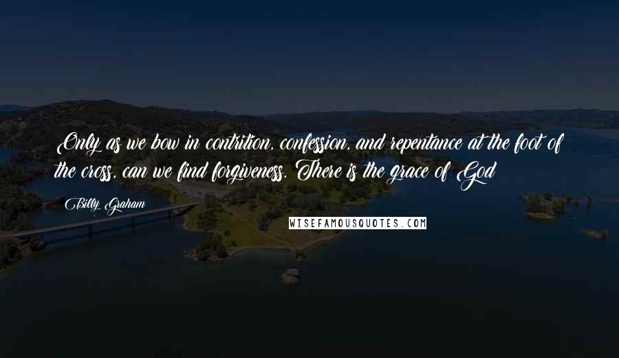 Billy Graham Quotes: Only as we bow in contrition, confession, and repentance at the foot of the cross, can we find forgiveness. There is the grace of God!