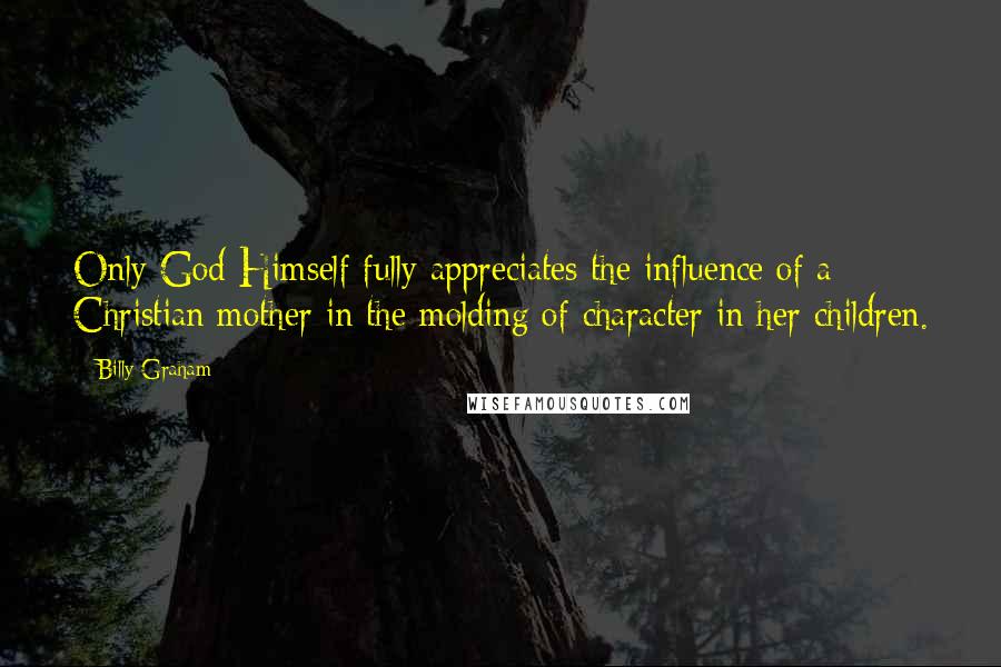 Billy Graham Quotes: Only God Himself fully appreciates the influence of a Christian mother in the molding of character in her children.