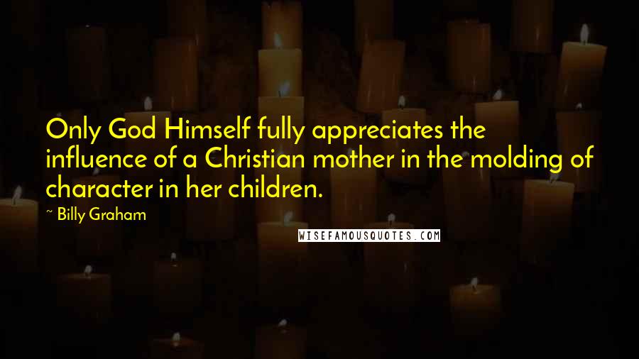 Billy Graham Quotes: Only God Himself fully appreciates the influence of a Christian mother in the molding of character in her children.