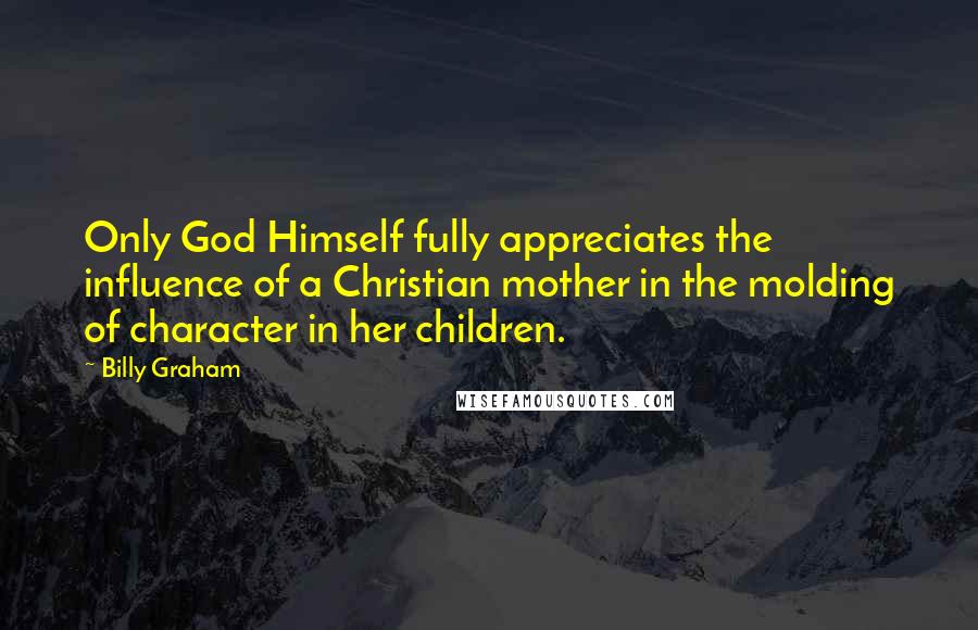 Billy Graham Quotes: Only God Himself fully appreciates the influence of a Christian mother in the molding of character in her children.