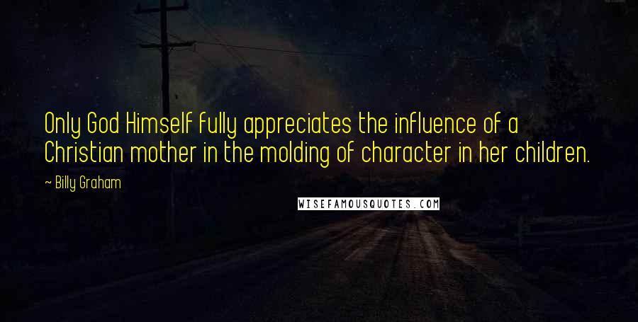 Billy Graham Quotes: Only God Himself fully appreciates the influence of a Christian mother in the molding of character in her children.