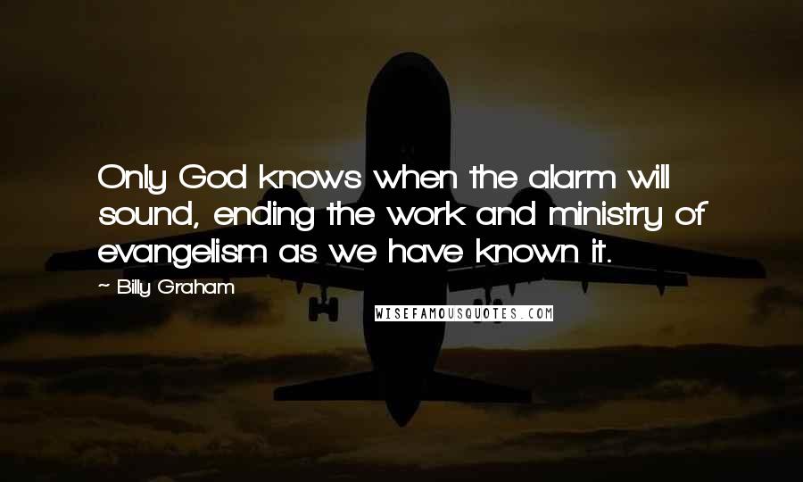 Billy Graham Quotes: Only God knows when the alarm will sound, ending the work and ministry of evangelism as we have known it.