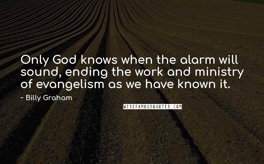 Billy Graham Quotes: Only God knows when the alarm will sound, ending the work and ministry of evangelism as we have known it.