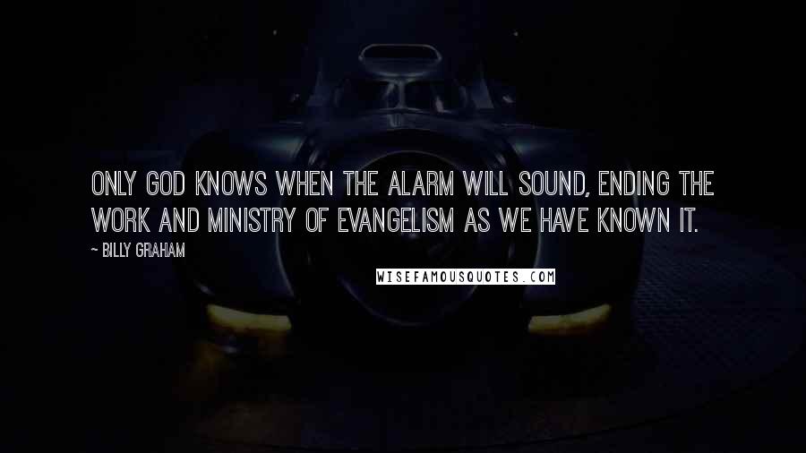 Billy Graham Quotes: Only God knows when the alarm will sound, ending the work and ministry of evangelism as we have known it.