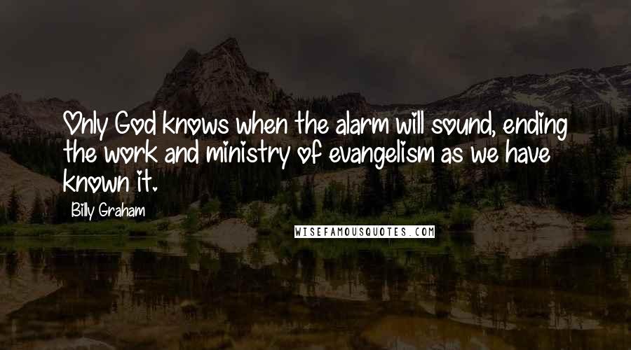 Billy Graham Quotes: Only God knows when the alarm will sound, ending the work and ministry of evangelism as we have known it.