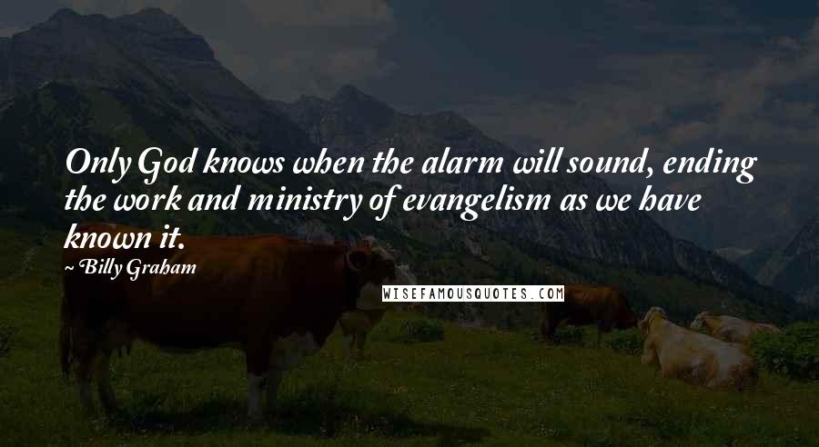 Billy Graham Quotes: Only God knows when the alarm will sound, ending the work and ministry of evangelism as we have known it.