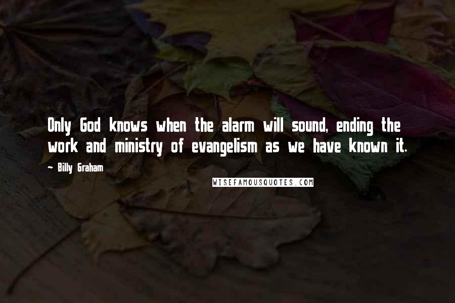 Billy Graham Quotes: Only God knows when the alarm will sound, ending the work and ministry of evangelism as we have known it.