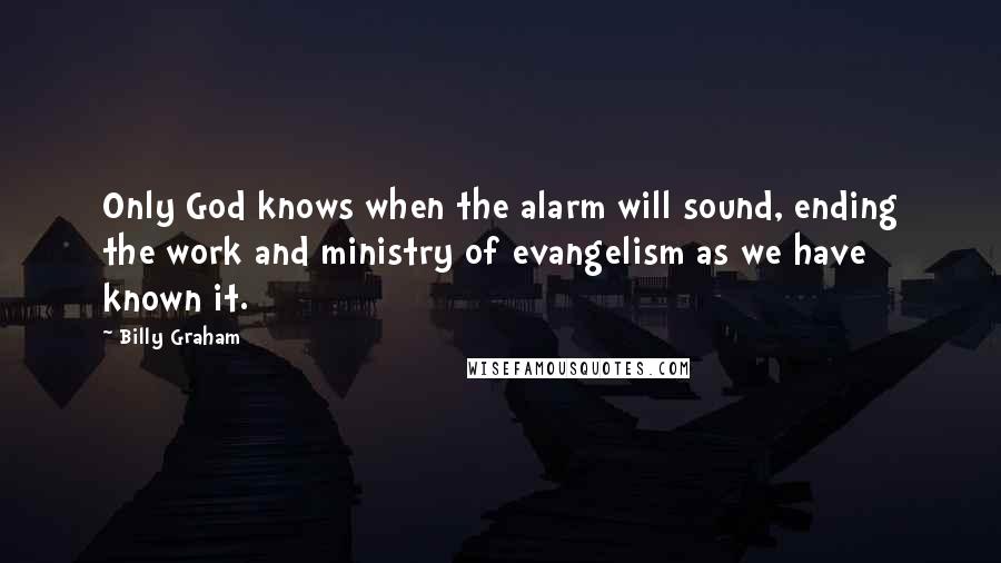 Billy Graham Quotes: Only God knows when the alarm will sound, ending the work and ministry of evangelism as we have known it.