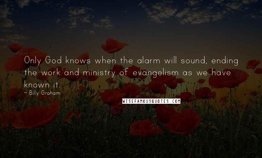 Billy Graham Quotes: Only God knows when the alarm will sound, ending the work and ministry of evangelism as we have known it.