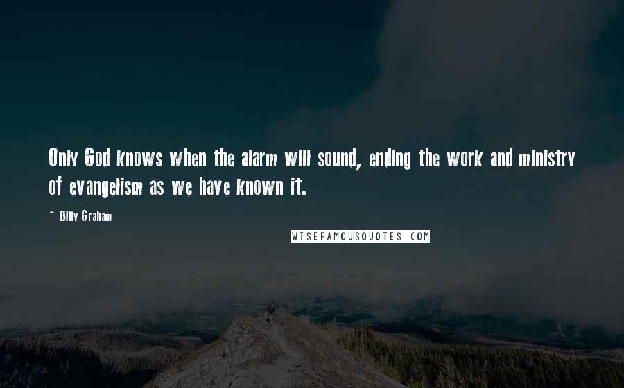 Billy Graham Quotes: Only God knows when the alarm will sound, ending the work and ministry of evangelism as we have known it.