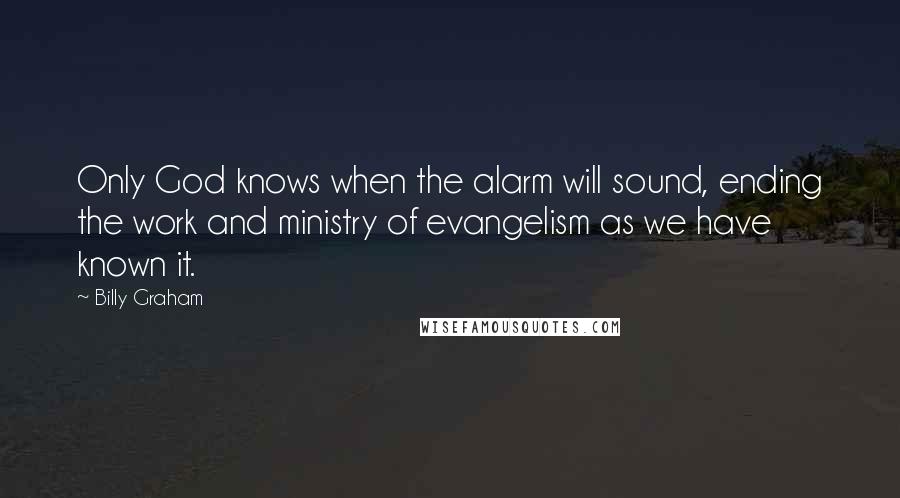 Billy Graham Quotes: Only God knows when the alarm will sound, ending the work and ministry of evangelism as we have known it.