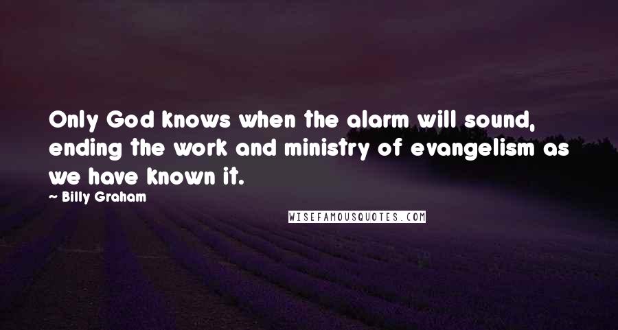 Billy Graham Quotes: Only God knows when the alarm will sound, ending the work and ministry of evangelism as we have known it.