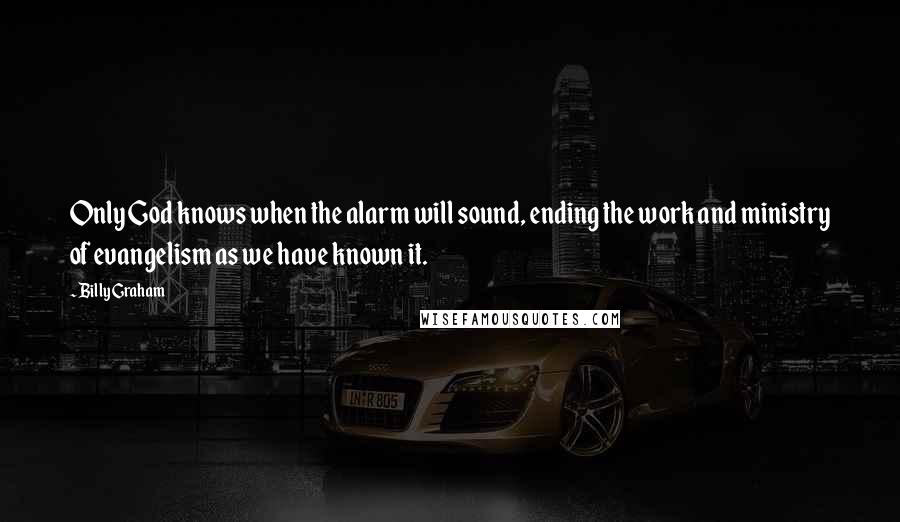 Billy Graham Quotes: Only God knows when the alarm will sound, ending the work and ministry of evangelism as we have known it.