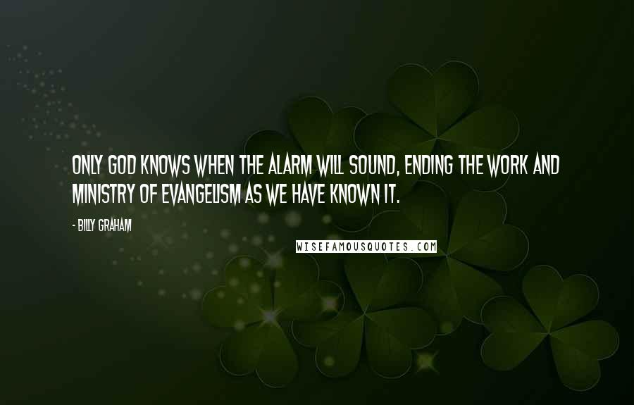 Billy Graham Quotes: Only God knows when the alarm will sound, ending the work and ministry of evangelism as we have known it.