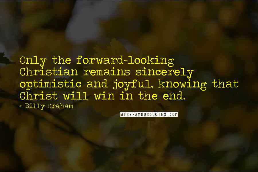 Billy Graham Quotes: Only the forward-looking Christian remains sincerely optimistic and joyful, knowing that Christ will win in the end.